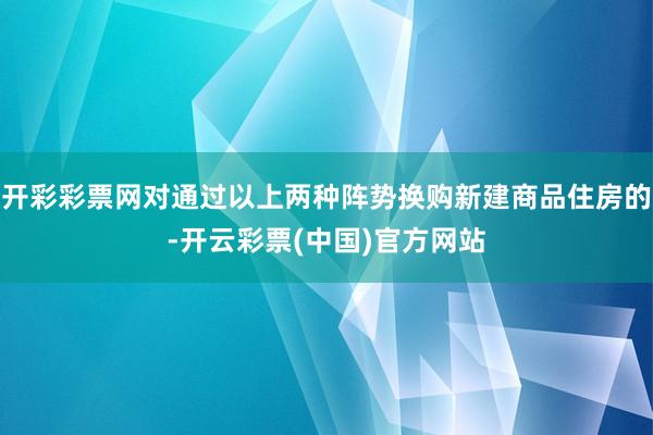 开彩彩票网对通过以上两种阵势换购新建商品住房的-开云彩票(中国)官方网站