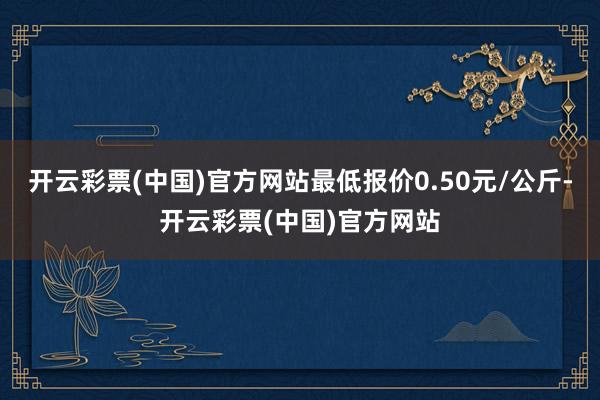 开云彩票(中国)官方网站最低报价0.50元/公斤-开云彩票(中国)官方网站