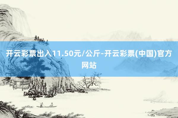 开云彩票出入11.50元/公斤-开云彩票(中国)官方网站