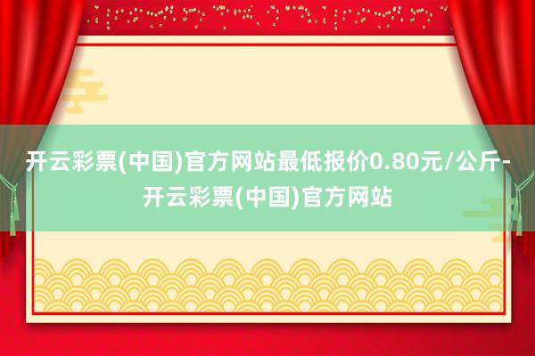 开云彩票(中国)官方网站最低报价0.80元/公斤-开云彩票(中国)官方网站