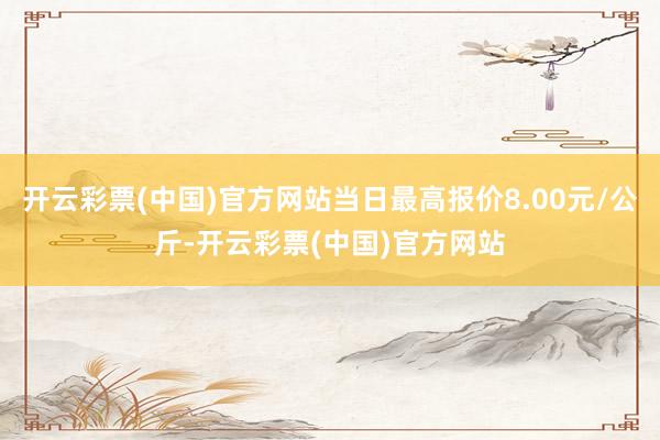 开云彩票(中国)官方网站当日最高报价8.00元/公斤-开云彩票(中国)官方网站