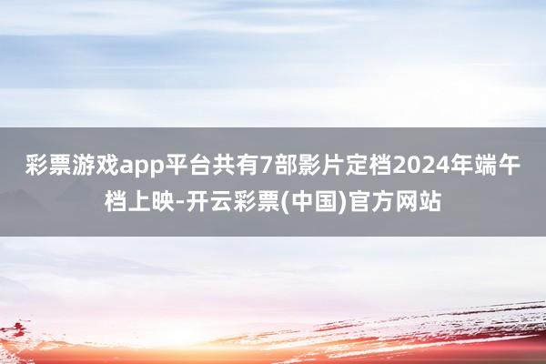 彩票游戏app平台共有7部影片定档2024年端午档上映-开云彩票(中国)官方网站