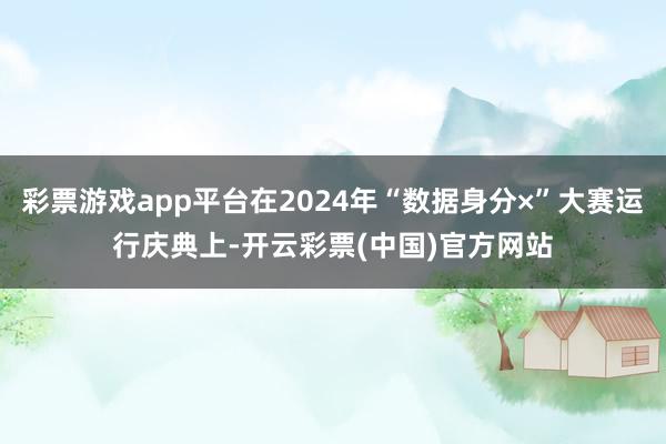 彩票游戏app平台在2024年“数据身分×”大赛运行庆典上-开云彩票(中国)官方网站