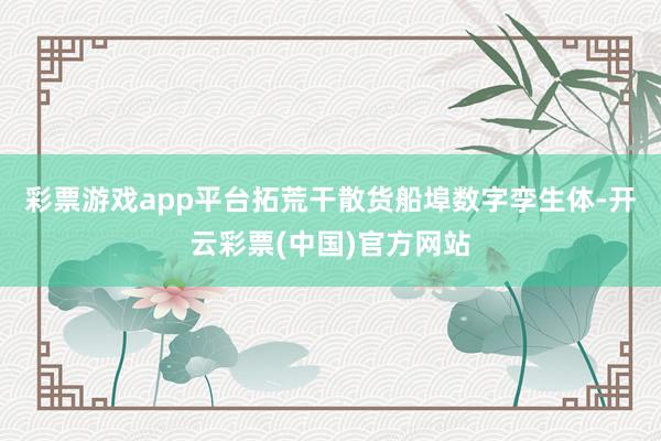 彩票游戏app平台拓荒干散货船埠数字孪生体-开云彩票(中国)官方网站