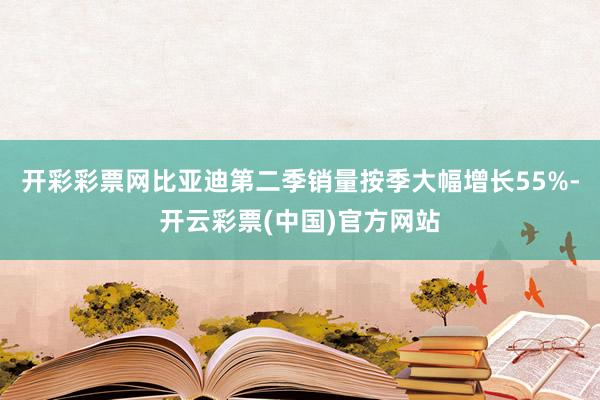 开彩彩票网比亚迪第二季销量按季大幅增长55%-开云彩票(中国)官方网站