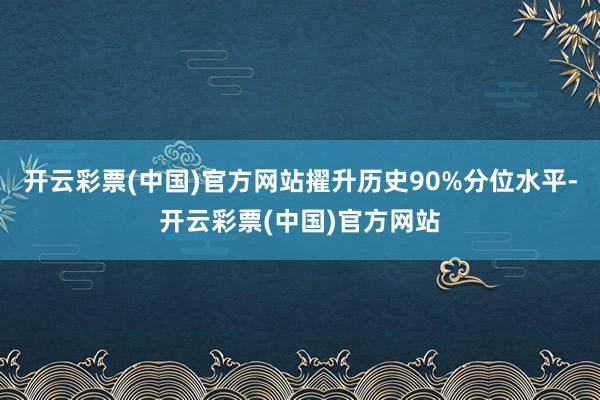 开云彩票(中国)官方网站擢升历史90%分位水平-开云彩票(中国)官方网站