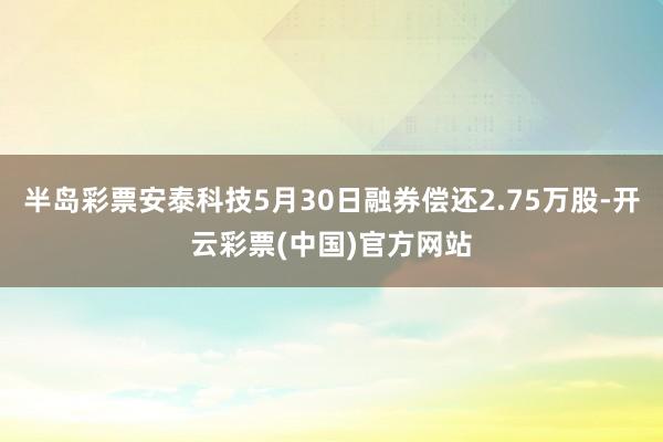 半岛彩票安泰科技5月30日融券偿还2.75万股-开云彩票(中国)官方网站