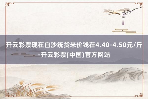 开云彩票现在白沙统货米价钱在4.40-4.50元/斤-开云彩票(中国)官方网站