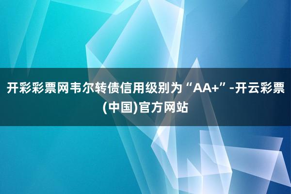 开彩彩票网韦尔转债信用级别为“AA+”-开云彩票(中国)官方网站