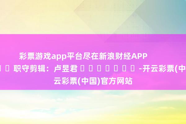 彩票游戏app平台尽在新浪财经APP            						职守剪辑：卢昱君 							-开云彩票(中国)官方网站