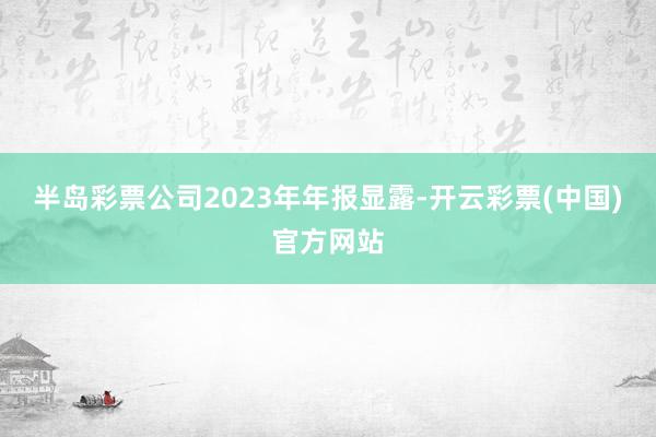 半岛彩票公司2023年年报显露-开云彩票(中国)官方网站