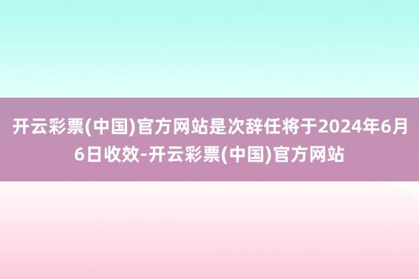 开云彩票(中国)官方网站是次辞任将于2024年6月6日收效-开云彩票(中国)官方网站