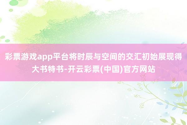 彩票游戏app平台将时辰与空间的交汇初始展现得大书特书-开云彩票(中国)官方网站