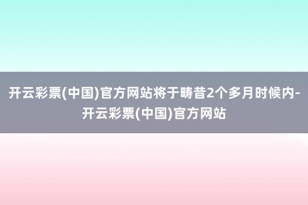 开云彩票(中国)官方网站将于畴昔2个多月时候内-开云彩票(中国)官方网站