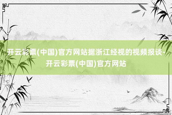 开云彩票(中国)官方网站据浙江经视的视频报谈-开云彩票(中国)官方网站