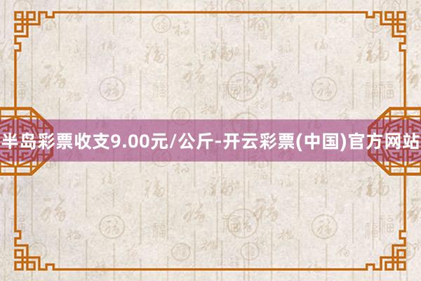 半岛彩票收支9.00元/公斤-开云彩票(中国)官方网站