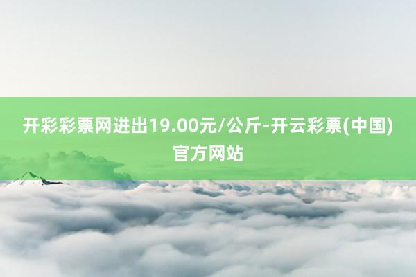 开彩彩票网进出19.00元/公斤-开云彩票(中国)官方网站