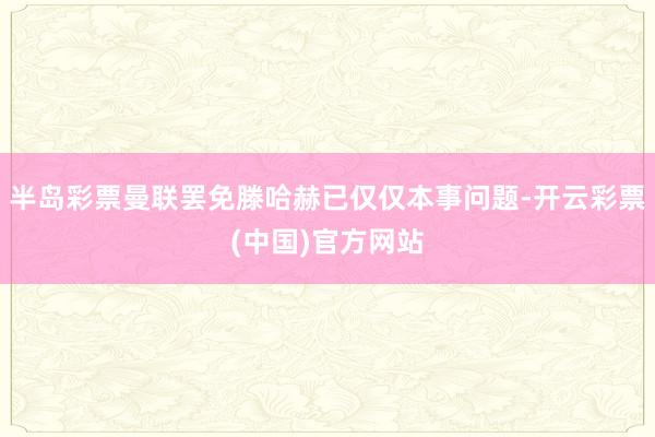 半岛彩票曼联罢免滕哈赫已仅仅本事问题-开云彩票(中国)官方网站