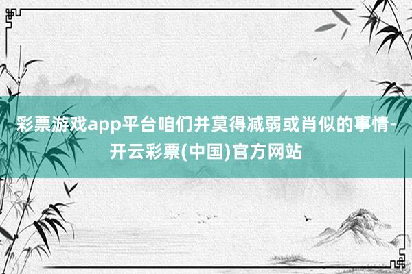 彩票游戏app平台咱们并莫得减弱或肖似的事情-开云彩票(中国)官方网站