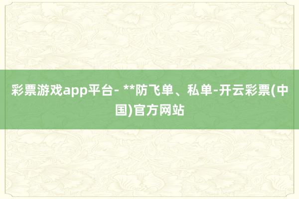 彩票游戏app平台- **防飞单、私单-开云彩票(中国)官方网站