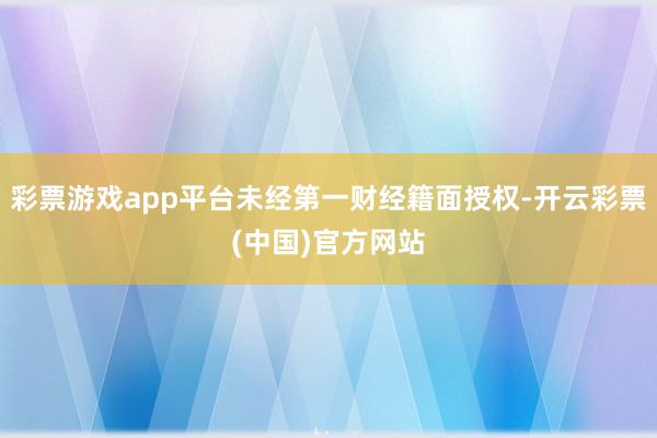 彩票游戏app平台未经第一财经籍面授权-开云彩票(中国)官方网站