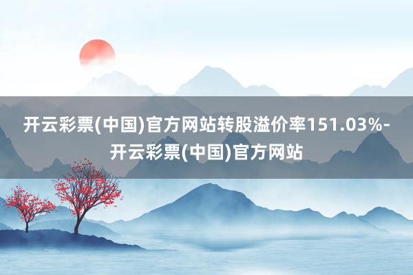 开云彩票(中国)官方网站转股溢价率151.03%-开云彩票(中国)官方网站