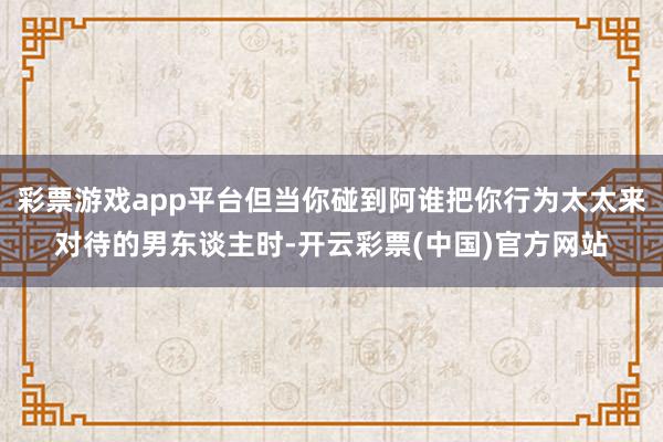 彩票游戏app平台但当你碰到阿谁把你行为太太来对待的男东谈主时-开云彩票(中国)官方网站