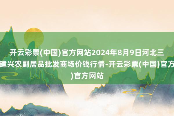 开云彩票(中国)官方网站2024年8月9日河北三河市建兴农副居品批发商场价钱行情-开云彩票(中国)官方网站