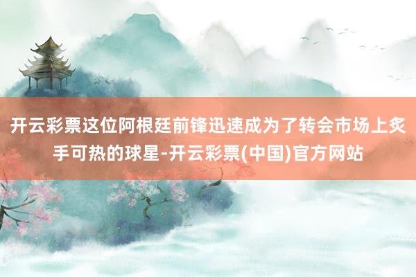 开云彩票这位阿根廷前锋迅速成为了转会市场上炙手可热的球星-开云彩票(中国)官方网站