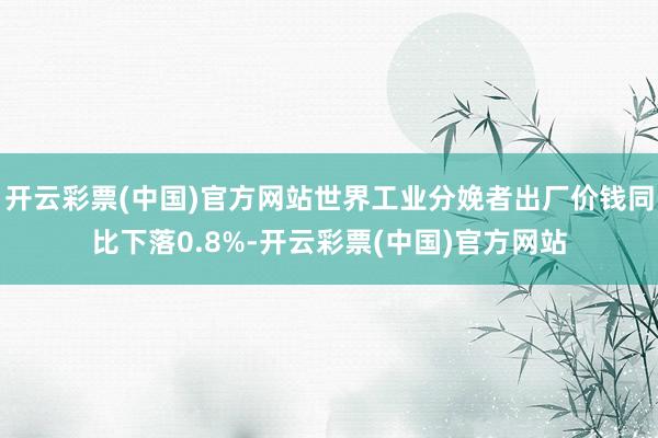 开云彩票(中国)官方网站世界工业分娩者出厂价钱同比下落0.8%-开云彩票(中国)官方网站