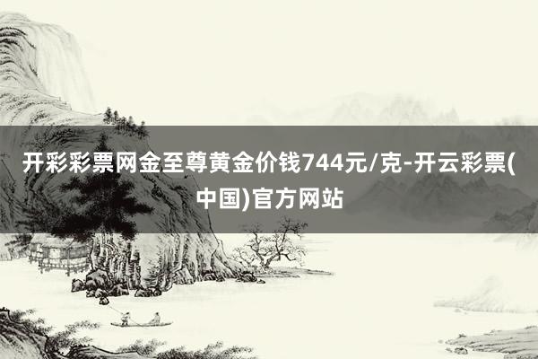 开彩彩票网金至尊黄金价钱744元/克-开云彩票(中国)官方网站