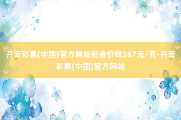 开云彩票(中国)官方网站铂金价钱387元/克-开云彩票(中国)官方网站