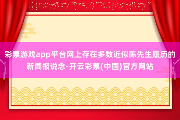 彩票游戏app平台网上存在多数近似陈先生履历的新闻报说念-开云彩票(中国)官方网站