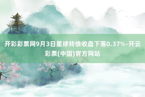 开彩彩票网9月3日星球转债收盘下落0.37%-开云彩票(中国)官方网站