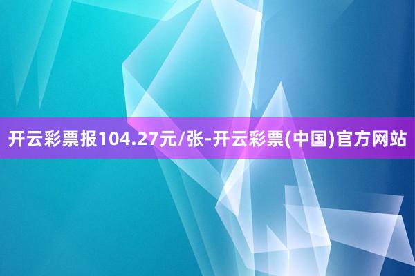 开云彩票报104.27元/张-开云彩票(中国)官方网站