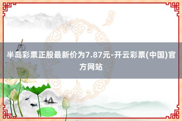 半岛彩票正股最新价为7.87元-开云彩票(中国)官方网站