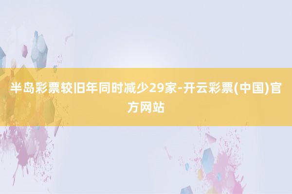 半岛彩票较旧年同时减少29家-开云彩票(中国)官方网站