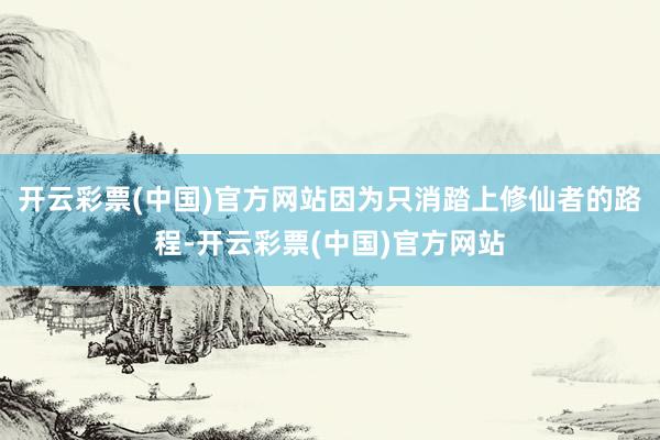 开云彩票(中国)官方网站因为只消踏上修仙者的路程-开云彩票(中国)官方网站