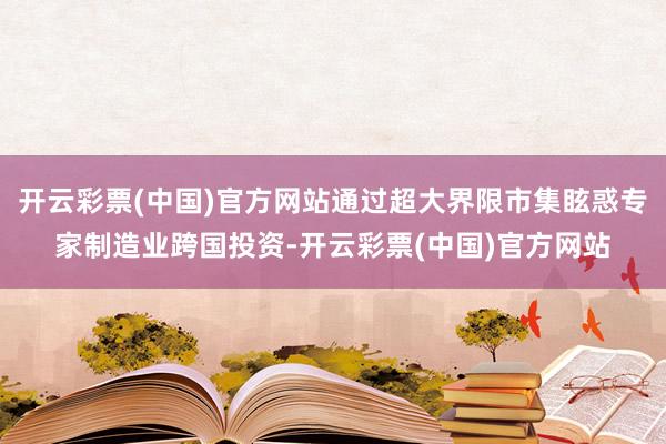 开云彩票(中国)官方网站通过超大界限市集眩惑专家制造业跨国投资-开云彩票(中国)官方网站