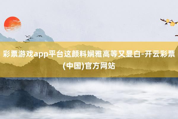 彩票游戏app平台这颜料娴雅高等又显白-开云彩票(中国)官方网站