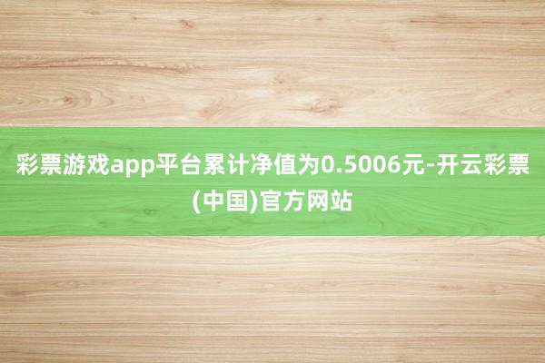 彩票游戏app平台累计净值为0.5006元-开云彩票(中国)官方网站