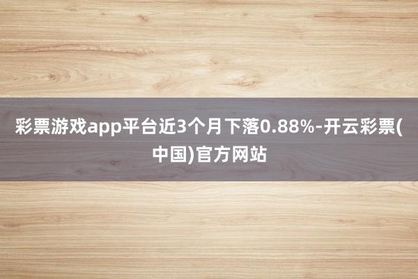 彩票游戏app平台近3个月下落0.88%-开云彩票(中国)官方网站