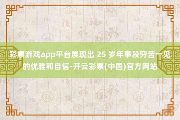 彩票游戏app平台展现出 25 岁年事段穷苦一见的优雅和自信-开云彩票(中国)官方网站