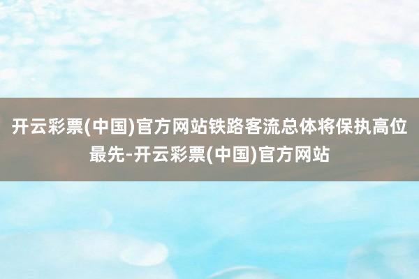 开云彩票(中国)官方网站铁路客流总体将保执高位最先-开云彩票(中国)官方网站