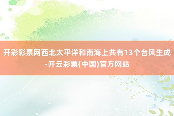 开彩彩票网西北太平洋和南海上共有13个台风生成-开云彩票(中国)官方网站