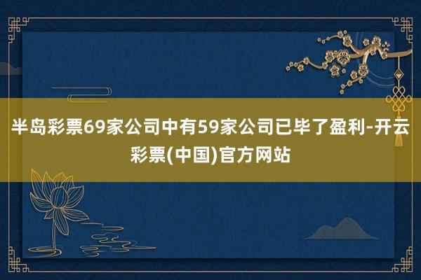 半岛彩票69家公司中有59家公司已毕了盈利-开云彩票(中国)