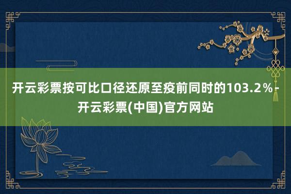 开云彩票按可比口径还原至疫前同时的103.2％-开云彩票(中