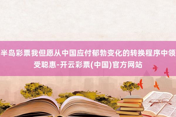 半岛彩票我但愿从中国应付郁勃变化的转换程序中领受聪惠-开云彩票(中国)官方网站