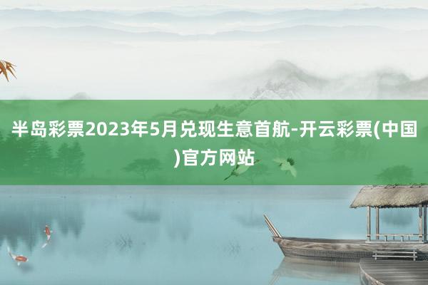 半岛彩票2023年5月兑现生意首航-开云彩票(中国)官方网站