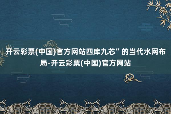 开云彩票(中国)官方网站四库九芯”的当代水网布局-开云彩票(中国)官方网站